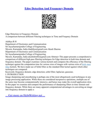 Edge Detection And Frequency Domain
Edge Detection in Frequency Domain
A comparison between different Filtering techniques in Time and Frequncy Domain
Adithya R H
Department of Electronics and Communication
Sri Jayachamarajendra College of Engineering
Mysore, Karnataka, India rhadithya@gmail.com Akash Sharma
Department of Electronics and Communication
Sri Jayachamarajendra College of Engineering
Mysore, Karnataka, India akashshrm02@gmail.com Abstract–This paper presents a comprehensive
comparison of different high pass filtering techniques for Edge detection in both time domain and
frequency domain. The paper examines various kernels and compares the efficiency of the filtering
technique against the computation time for various sizes of images with various sizes of high–pass
filter kernels. We have made use of Sobel filter as the standard filter kernel against which other
techniques are compared.
Keywords–frequency domain; edge detection; sobel filter; laplacian; gaussian;
I. INTRODUCTION
Image sharpening and smoothening is perhaps one of the most ubiquitously used techniques in any
image processing application. While these are considered inexpensive operations, multiple use of
the same may become computationally intensive, and hence may make the overall application slow.
In this paper we examine and compare the performance of sharpening filters in time–domain and
frequency domain. While there are many apparent computational advantages in converting an image
into frequency domain to apply a
... Get more on HelpWriting.net ...
 