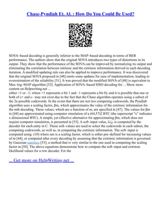 Chase-Pyndiah Et. Al. : How Do You Could Be Used?
SOVA–based decoding is generally inferior to the MAP–based decoding in terms of BER
performance. The authors show that the original SOVA introduces two types of distortions in its
output. They show that the performance of the SOVA can be improved by normalizing its output and
eliminating the correlation between intrinsic and the extrinsic information derived in each decoding
iteration. A modified updating rule can also be applied to improve performance. It was discovered
that the original SOVA proposed in [48] omits some updates for ease of implementation, leading to
overestimation of the reliability [51]. It was proved that the modified SOVA of [48] is equivalent to
Max–log–MAP algorithm [52]. Application of SOVA–based SISO decoding for ... Show more
content on Helpwriting.net ...
either +1 or –1; where +1 represents a bit 1 and –1 represents a bit 0); and it is possible that one or
both of c+ and c– may not exist due to the fact that the Chase algorithm operates using a subset of
the 2n possible codewords. In the event that there are not two competing codewords, the Pyndiah
algorithm uses a scaling factor, βm, which approximates the value of the extrinsic information for
the mth decoding. These values, which are a function of m, are specified in [47]. The values for βm
in [44] are approximated using computer simulation of a (64,57)2 BTC (the superscript "x" indicates
x dimensional BTC). A simple, yet effective alternative for approximating βm, which does not
require computer simulation, is presented in [53]. A soft–input value, λi,j, is computed by the
decoder for each entry in C. These soft–values are used to select the codewords in each subset, the
competing codewords, as well as, in computing the extrinsic information. The soft–input is
computed using: (10) where αm is a scaling factor, which is either pre–defined for increasing values
of m [44], or computed after every decoding by assuming that the extrinsic information is governed
by Gaussian statistics [53]; a method that is very similar to the one used in computing the scaling
factor in [50]. The above equations demonstrate how to compute the soft–input and extrinsic
likelihood values for a row decoder. For the
... Get more on HelpWriting.net ...
 
