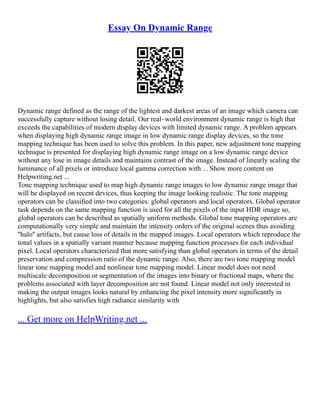 Essay On Dynamic Range
Dynamic range defined as the range of the lightest and darkest areas of an image which camera can
successfully capture without losing detail. Our real–world environment dynamic range is high that
exceeds the capabilities of modern display devices with limited dynamic range. A problem appears
when displaying high dynamic range image in low dynamic range display devices, so the tone
mapping technique has been used to solve this problem. In this paper, new adjustment tone mapping
technique is presented for displaying high dynamic range image on a low dynamic range device
without any lose in image details and maintains contrast of the image. Instead of linearly scaling the
luminance of all pixels or introduce local gamma correction with ... Show more content on
Helpwriting.net ...
Tone mapping technique used to map high dynamic range images to low dynamic range image that
will be displayed on recent devices, thus keeping the image looking realistic. The tone mapping
operators can be classiﬁed into two categories: global operators and local operators. Global operator
task depends on the same mapping function is used for all the pixels of the input HDR image so,
global operators can be described as spatially uniform methods. Global tone mapping operators are
computationally very simple and maintain the intensity orders of the original scenes thus avoiding
''halo'' artifacts, but cause loss of details in the mapped images. Local operators which reproduce the
tonal values in a spatially variant manner because mapping function processes for each individual
pixel. Local operators characterized that more satisfying than global operators in terms of the detail
preservation and compression ratio of the dynamic range. Also, there are two tone mapping model
linear tone mapping model and nonlinear tone mapping model. Linear model does not need
multiscale decomposition or segmentation of the images into binary or fractional maps, where the
problems associated with layer decomposition are not found. Linear model not only interested in
making the output images looks natural by enhancing the pixel intensity more significantly in
highlights, but also satisfies high radiance similarity with
... Get more on HelpWriting.net ...
 