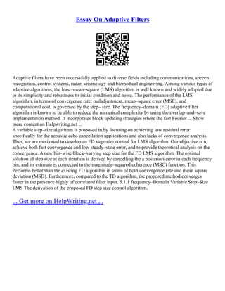 Essay On Adaptive Filters
Adaptive filters have been successfully applied to diverse fields including communications, speech
recognition, control systems, radar, seismology and biomedical engineering. Among various types of
adaptive algorithms, the least–mean–square (LMS) algorithm is well known and widely adopted due
to its simplicity and robustness to initial condition and noise. The performance of the LMS
algorithm, in terms of convergence rate, maladjustment, mean–square error (MSE), and
computational cost, is governed by the step– size. The frequency–domain (FD) adaptive filter
algorithm is known to be able to reduce the numerical complexity by using the overlap–and–save
implementation method. It incorporates block updating strategies where the fast Fourier ... Show
more content on Helpwriting.net ...
A variable step–size algorithm is proposed in,by focusing on achieving low residual error
specifically for the acoustic echo cancellation applications and also lacks of convergence analysis.
Thus, we are motivated to develop an FD step–size control for LMS algorithm. Our objective is to
achieve both fast convergence and low steady–state error, and to provide theoretical analysis on the
convergence. A new bin–wise block–varying step size for the FD LMS algorithm. The optimal
solution of step size at each iteration is derived by cancelling the a posteriori error in each frequency
bin, and its estimate is connected to the magnitude–squared coherence (MSC) function. This
Performs better than the existing FD algorithm in terms of both convergence rate and mean square
deviation (MSD). Furthermore, compared to the TD algorithm, the proposed method converges
faster in the presence highly of correlated filter input. 5.1.1 frequency–Domain Variable Step–Size
LMS The derivation of the proposed FD step size control algorithm,
... Get more on HelpWriting.net ...
 
