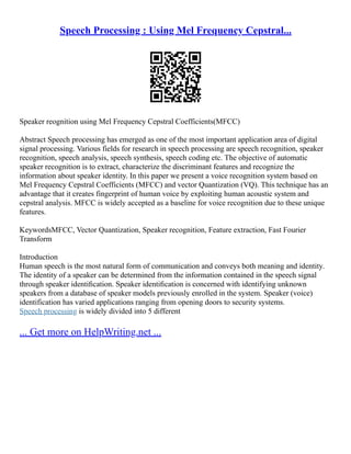 Speech Processing : Using Mel Frequency Cepstral...
Speaker reognition using Mel Frequency Cepstral Coefficients(MFCC)
Abstract Speech processing has emerged as one of the most important application area of digital
signal processing. Various fields for research in speech processing are speech recognition, speaker
recognition, speech analysis, speech synthesis, speech coding etc. The objective of automatic
speaker recognition is to extract, characterize the discriminant features and recognize the
information about speaker identity. In this paper we present a voice recognition system based on
Mel Frequency Cepstral Coefficients (MFCC) and vector Quantization (VQ). This technique has an
advantage that it creates fingerprint of human voice by exploiting human acoustic system and
cepstral analysis. MFCC is widely accepted as a baseline for voice recognition due to these unique
features.
KeywordsMFCC, Vector Quantization, Speaker recognition, Feature extraction, Fast Fourier
Transform
Introduction
Human speech is the most natural form of communication and conveys both meaning and identity.
The identity of a speaker can be determined from the information contained in the speech signal
through speaker identiﬁcation. Speaker identiﬁcation is concerned with identifying unknown
speakers from a database of speaker models previously enrolled in the system. Speaker (voice)
identification has varied applications ranging from opening doors to security systems.
Speech processing is widely divided into 5 different
... Get more on HelpWriting.net ...
 