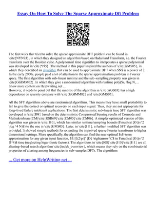 Essay On How To Solve The Sparse Approximate Dft Problem
The first work that tried to solve the sparse approximate DFT problem can be found in
cite{NYN93}, in which they designed an algorithm based on Hadamard Transform, i.e. the Fourier
transform over the Boolean cube. A polynomial time algorithm to interpolates a sparse polynomial
was developed in cite{Y95}. The method in this paper inspired the authors of cite{GMS05}, in
which they described an algorithm that can be used to approximate DFT when $N$ is a power of 2.
In the early 2000s, people paid a lot of attention to the sparse approximation problem in Fourier
space. The first algorithm with sub–linear runtime and the sub–sampling property was given in
cite{GGIMM02}. In which they give a randomized algorithm with runtime poly($s, log N, ...
Show more content on Helpwriting.net ...
However, it needs to point out that the runtime of the algorithm in cite{AGS03} has a high
dependence on sparsity compare with cite{GGIMM02} and cite{GMS05}.
All the SFT algorithms above are randomized algorithms. This means they have small probability to
fail to give the correct or optimal recovery on each input signal. Thus, they are not appropriate for
long–lived failure intolerant applications. The first deterministic sub–linear time SFT algorithm was
developed in cite{I08} based on the deterministic Compressed Sensing results of Cormode and
Muthukrishnan (CM)cite{RSR69}cite{CM05}cite{CM06}. A simpler optimized version of this
algorithm was given in cite{I10}, which has similar runtime/sampling bounds ($mathcal{O}(s^2
log ^4 N)$) to the one in cite{GMS05}. Later, in cite{I11}, a further modified SFT algorithm was
provided. It showed simple methods for extending the improved sparse Fourier transforms to higher
dimensional settings. More specifically, the algorithm can find the near optimal $s$–term
approximation for any given input function, $f: [0,2pi]^{D} rightarrow C$ in $mathcal{O}(s^2
D^4)$ time (neglecting logarithmic factors). The algorithms in cite{I08}cite{I10}cite{I11} are all
aliasing–based search algorithm cite{indyk_overview}, which means they rely on the combinatorial
properties of aliasing among frequencies in sub–samples DFTs. The algorithms
... Get more on HelpWriting.net ...
 