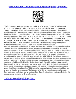 Electronics and Communication Engineering (Ece) Syllabus...
2007–2008 JAWAHARLAL NEHRU TECHNOLOGICAL UNIVERSITY, HYDERABAD
B.TECH. ELECTRONICS AND COMMUNICATION ENGINEERING I YEAR COURSE
STRUCTURE Code Subject English Mathematics – I Mathematical Methods Applied Physics C
Programming and Data Structures Network Analysis Electronic Devices and Circuits Engineering
Drawing Computer Programming Lab. IT Workshop Electronic Devices and Circuits Lab English
Language Communication Skills Lab. Total T 2+1 3+1 3+1 2+1 3+1 2+1 3+1 25 P/D 3 3 3 3 3 15 C
4 6 6 4 6 4 6 4 4 4 4 4 56 JAWAHARLAL NEHRU TECHNOLOGICAL UNIVERSITY
HYDERABAD. B.TECH. ELECTRONICS AND COMMUNICATION ENGINEERING II Year
COURSE STRUCTURE Code Subject Mathematics – III Probability Theory and Stochastic
Processes Environmental Studies ... Show more content on Helpwriting.net ...
Hence, it is suggested that they read it on their own with topics selected for discussion in the class.
The time should be utilized for working out the exercises given after each section , as also for
supplementing the exercises with authentic materials of a similar kind for example, from newspaper
articles, advertisements, promotional material etc.. However, the stress in this syllabus is on skill
development and practice of language skills. 2. OBJECTIVES: a. To improve the language
proficiency of the students in English with emphasis on LSRW skills. b. To equip the students to
study academic subjects with greater facility through the theoretical and practical components of the
English syllabus. c. To develop the study skills and communication skills in formal and informal
situations. 3. SYLLABUS : Listening Skills: Objectives 1. To enable students to develop their
listening skill so that they may appreciate its role in the LSRW skills approach to language and
improve their pronunciation 2. To equip students with necessary training in listening so that can
comprehend the speech of people of different backgrounds and regions Students should be given
practice in listening to the sounds of the language to be able to recognise them, to distinguish
between them to mark stress and recognise and use the right intonation in sentences. Listening for
general content Listening to fill up information
... Get more on HelpWriting.net ...
 