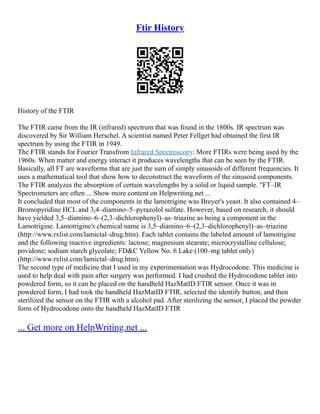 Ftir History
History of the FTIR
The FTIR came from the IR (infrared) spectrum that was found in the 1800s. IR spectrum was
discovered by Sir William Herschel. A scientist named Peter Fellget had obtained the first IR
spectrum by using the FTIR in 1949.
The FTIR stands for Fourier Transfrom Infrared Spectroscopy. More FTIRs were being used by the
1960s. When matter and energy interact it produces wavelengths that can be seen by the FTIR.
Basically, all FT are waveforms that are just the sum of simply sinusoids of different frequencies. It
uses a mathematical tool that show how to deconstruct the waveform of the sinusoid components.
The FTIR analyzes the absorption of certain wavelengths by a solid or liquid sample. "FT–IR
Spectrometers are often ... Show more content on Helpwriting.net ...
It concluded that most of the components in the lamotrigine was Breyer's yeast. It also contained 4–
Bromopyridine HCL and 3,4–diamino–5–pyrazolol sulfate. However, based on research, it should
have yielded 3,5–diamino–6–(2,3–dichlorophenyl)–as–triazine as being a component in the
Lamotrigine. Lamotrigine's chemical name is 3,5–diamino–6–(2,3–dichlorophenyl)–as–triazine
(http://www.rxlist.com/lamictal–drug.htm). Each tablet contains the labeled amount of lamotrigine
and the following inactive ingredients: lactose; magnesium stearate; microcrystalline cellulose;
povidone; sodium starch glycolate; FD&C Yellow No. 6 Lake (100–mg tablet only)
(http://www.rxlist.com/lamictal–drug.htm).
The second type of medicine that I used in my experimentation was Hydrocodone. This medicine is
used to help deal with pain after surgery was performed. I had crushed the Hydrocodone tablet into
powdered form, so it can be placed on the handheld HazMatID FTIR sensor. Once it was in
powdered form, I had took the handheld HazMatID FTIR, selected the identify button, and then
sterilized the sensor on the FTIR with a alcohol pad. After sterilizing the sensor, I placed the powder
form of Hydrocodone onto the handheld HazMatID FTIR
... Get more on HelpWriting.net ...
 