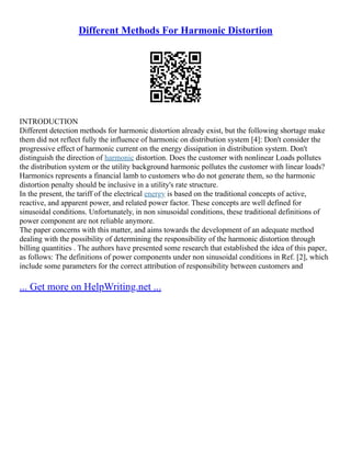 Different Methods For Harmonic Distortion
INTRODUCTION
Different detection methods for harmonic distortion already exist, but the following shortage make
them did not reflect fully the influence of harmonic on distribution system [4]: Don't consider the
progressive effect of harmonic current on the energy dissipation in distribution system. Don't
distinguish the direction of harmonic distortion. Does the customer with nonlinear Loads pollutes
the distribution system or the utility background harmonic pollutes the customer with linear loads?
Harmonics represents a financial lamb to customers who do not generate them, so the harmonic
distortion penalty should be inclusive in a utility's rate structure.
In the present, the tariff of the electrical energy is based on the traditional concepts of active,
reactive, and apparent power, and related power factor. These concepts are well defined for
sinusoidal conditions. Unfortunately, in non sinusoidal conditions, these traditional definitions of
power component are not reliable anymore.
The paper concerns with this matter, and aims towards the development of an adequate method
dealing with the possibility of determining the responsibility of the harmonic distortion through
billing quantities . The authors have presented some research that established the idea of this paper,
as follows: The definitions of power components under non sinusoidal conditions in Ref. [2], which
include some parameters for the correct attribution of responsibility between customers and
... Get more on HelpWriting.net ...
 