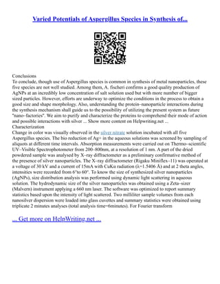 Varied Potentials of Aspergillus Species in Synthesis of...
Conclusions
To conclude, though use of Aspergillus species is common in synthesis of metal nanoparticles, these
five species are not well studied. Among them, A. fischeri confirms a good quality production of
AgNPs at an incredibly low concentration of salt solution used but with more number of bigger
sized particles. However, efforts are underway to optimize the conditions in the process to obtain a
good size and shape morphology. Also, understanding the protein–nanoparticle interactions during
the synthesis mechanism shall guide us to the possibility of utilizing the present system as future
''nano–factories''. We aim to purify and characterize the proteins to comprehend their mode of action
and possible interactions with silver ... Show more content on Helpwriting.net ...
Characterization
Change in color was visually observed in the silver nitrate solution incubated with all five
Aspergillus species. The bio reduction of Ag+ in the aqueous solutions was screened by sampling of
aliquots at different time intervals. Absorption measurements were carried out on Thermo–scientific
UV–Visible Spectrophotometer from 200–800nm, at a resolution of 1 nm. A part of the dried
powdered sample was analysed by X–ray diffractometer as a preliminary confirmative method of
the presence of silver nanoparticles. The X–ray diffractometer (Rigaku Miniflex–11) was operated at
a voltage of 30 kV and a current of 15mA with CuKα radiation (λ=1.5406 Å) and at 2 theta angles,
intensities were recorded from 6°to 60°. To know the size of synthesized silver nanoparticles
(AgNPs), size distribution analysis was performed using dynamic light scattering in aqueous
solution. The hydrodynamic size of the silver nanoparticles was obtained using a Zeta–sizer
(Malvern) instrument applying a 660 nm laser. The software was optimized to report summary
statistics based upon the intensity of light scattered. Two milliliter sample volumes from each
nanosilver dispersion were loaded into glass cuvettes and summary statistics were obtained using
triplicate 2 minutes analyses (total analysis time=6minutes). For Fourier transform
... Get more on HelpWriting.net ...
 