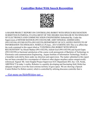 Controlling Robot With Speech Recognition
A MAJOR PROJECT REPORT ON CONTROLLING ROBOT WITH SPEECH RECOGNITION
SUBMITTED IN PARTIAL FULFILLMENT OF THE DEGREE BACHELOR IN TECHNOLOGY
OF ELECTRONICS AND COMMUNICATION ENGINEERING Submitted By: Under the
Supervision of HITESH MATHUR (9911102230) MR. AMIT SINGHAL ASHISH GOEL
(9911102194) AYUSH GUPTA (9911102229) DEPARTMENT OF ECE JAYPEE INSTITUTE OF
INFORMATION TECHNOLOGY, NOIDA (U.P) June , 2015 CERTIFICATE This is to affirm that
the work contained in this report titled as "CONTROLLING ROBOT WITH SPEECH
RECOGNITION" by Hitesh Mathur (9911102230), Ashish Goel (9911102194) and Ayush Gupta
(9911102199) in fractional satisfaction of the course work prerequisite of Bachelor of Technology in
Electronics and communication Engineering , Jaypee Institute of Information Technology, Noida is
a bonafide work did by them under my direction and supervision. The matter submitted in this report
has not been conceded for a recompense of whatever other degree anyplace unless unequivocally
referenced. Signed: Mr. Amit Singhal Project Supervisor ECE Department JIIT, Sec–128, Noida,
ABSTRACT In today 's reality, Robotics is a quickly developing and fascinating field. Robot has
adequate insight to cover the most extreme territory of gave space. We are showing a Speech
Control Robot For Robot control, which is controlled by utilizing discourse controller that is
... Get more on HelpWriting.net ...
 