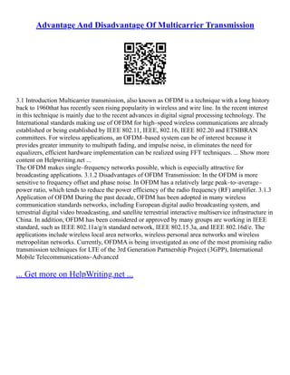 Advantage And Disadvantage Of Multicarrier Transmission
3.1 Introduction Multicarrier transmission, also known as OFDM is a technique with a long history
back to 1960that has recently seen rising popularity in wireless and wire line. In the recent interest
in this technique is mainly due to the recent advances in digital signal processing technology. The
International standards making use of OFDM for high–speed wireless communications are already
established or being established by IEEE 802.11, IEEE, 802.16, IEEE 802.20 and ETSIBRAN
committees. For wireless applications, an OFDM–based system can be of interest because it
provides greater immunity to multipath fading, and impulse noise, in eliminates the need for
equalizers, efficient hardware implementation can be realized using FFT techniques. ... Show more
content on Helpwriting.net ...
The OFDM makes single–frequency networks possible, which is especially attractive for
broadcasting applications. 3.1.2 Disadvantages of OFDM Transmission: In the OFDM is more
sensitive to frequency offset and phase noise. In OFDM has a relatively large peak–to–average–
power ratio, which tends to reduce the power efficiency of the radio frequency (RF) amplifier. 3.1.3
Application of OFDM During the past decade, OFDM has been adopted in many wireless
communication standards networks, including European digital audio broadcasting system, and
terrestrial digital video broadcasting, and satellite terrestrial interactive multiservice infrastructure in
China. In addition, OFDM has been considered or approved by many groups are working in IEEE
standard, such as IEEE 802.11a/g/n standard network, IEEE 802.15.3a, and IEEE 802.16d/e. The
applications include wireless local area networks, wireless personal area networks and wireless
metropolitan networks. Currently, OFDMA is being investigated as one of the most promising radio
transmission techniques for LTE of the 3rd Generation Partnership Project (3GPP), International
Mobile Telecommunications–Advanced
... Get more on HelpWriting.net ...
 
