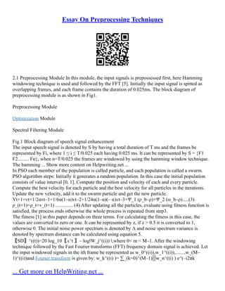 Essay On Preprocessing Techniques
2.1 Preprocessing Module In this module, the input signals is prepossessed first, here Hamming
windowing technique is used and followed by the FFT [5]. Initially the input signal is spitted as
overlapping frames, and each frame contains the duration of 0.025ms. The block diagram of
preprocessing module is as shown in Fig1.
Preprocessing Module
Optimization Module
Spectral Filtering Module
Fig.1 Block diagram of speech signal enhancement
The input speech signal is denoted by S by having a total duration of T ms and the frames be
represented by Fi, where 1 ≤ i ≤ T/0.025 each having 0.025 ms. It can be represented by S = {F1
F2......... Fn}, when n=T/0.025 the frames are windowed by using the hamming window technique.
The hamming ... Show more content on Helpwriting.net ...
In PSO each member of the population is called particle, and each population is called a swarm.
PSO algorithm steps: Initially it generates a random population. In this case the initial population
consists of value interval [0, 1]. Compute the position and velocity of each and every particle.
Compute the best velocity for each particle and the best velocity for all particles in the iterations.
Update the new velocity, add it to the swarm particle and get the new particle.
Vt+1=vt+1/2αvt–1+1/6α(1–α)vt–2+1/24α(1–α)(– α)vt–3+Ψ_1 (ρ_b–ρ)+Ψ_2 (ω_b–ρ).....(3)
ρ_(t+1)=ρ_t+v_(t+1) .............. (4) After updating all the particles, evaluate using fitness function is
satisfied, the process ends otherwise the whole process is repeated from step3.
The fitness [1] in this paper depends on three terms. For calculating the fitness in this case, the
values are converted to zero or one. It can be represented by z, if z > 0.5 it is converted to 1,
otherwise 0. The initial noise power spectrum is denoted by Λ and noise spectrum variance is
denoted by spectrum distance can be calculated using equation 5.
〖SD〗^((t))=20 log_10⁡
〖ᴧ^t 〗– log‖W_j^((i)) ‖,where 0< m < M–1. After the windowing
technique followed by the Fast Fourier transforms (FFT) frequency domain signal is achieved. Let
the input windowed signals in the ith frame be represented as w_0^((i)),w_1^((i)),.......,w_(M–
1)^((i))and Fourier transform is given by: w_k^((i) )= ∑_(k=0)^(M–1)▒w_n^((i) ) e^(–i2πk
... Get more on HelpWriting.net ...
 