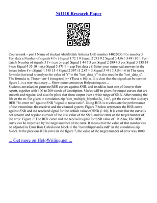 Nt1110 Research Paper
Coursework – part1 Name of student Abdalfettah Asharaa UoB number 14022053 File number 3
Test data a Number of signals 4 f v t Signal 1 72 1 0 Signal 2 281 9 2 Signal 3 456 6 3 491 10 1 Test
data b Number of signals 5 f v t cos or exp? Signal 1 44 7 3 cos Signal 2 299 4 5 cos Signal 3 338 14
6 cos Signal 4 55 10 – exp Signal 5 571 9 – exp Test data c i) Enter your numerical answers in the
boxes below f v t Signal 1 348 13 4 Signal 2 397 11 2.87 ≈ 3 Signal 3 491 3 5.84 ≈ 6 ii) The same
formula that used to analyse the value of "t" in the "test_data_b" is also used in the "test_data_c".
The formula is: Theta= tan–1 (imag/real) t= (Theta x 16)/ π. It is clear that the signal can be seen in
figure 1, is a non–stationary ... Show more content on Helpwriting.net ...
Students are asked to generate BER curves against SNR, and to add at least one of these to their
report, together with 100 to 200 words of description. Marks will be given for output curves that are
smooth and regular, and also for plots that show output over a wide range of SNR. After running the
file or the m–file given in simulation.zip "sim_multiple_hiperlan2a_1.m", got the curve that displays
BER "bit error rat" against SNR "signal to noise ratio". Using BER is to calculate the performance
of the transmitter, the receiver and the channel system. Figure 7 below represents the BER curve
against SNR and the received signal for the default value of SNR (1:10). It is clear that the curve is
not smooth and regular as result of the low value of the SNR and the error or the target number of
the error. Figure 7: The BER curve and the received signal for SNR value of 10. Also, The BER
curve can be improved by the target number of the error. It means that the value of that number can
be adjusted in Error Rate Calculation block in the "commhiperlan2a.mdl" in the simulation.zip
folder. In the previous RER curve in the figure 7, the value of the target number of error was 1000,
... Get more on HelpWriting.net ...
 