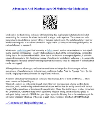 Advantages And Disadvantages Of Multicarrier Modulation
Multicarrier modulation is a technique of transmitting data over several subchannels instead of
transmitting the data over the whole bandwidth in single carrier systems. The data stream to be
transmitted is divided into a number of lower data rate data streams. The subchannels have narrow
bandwidth compared to wideband channel in single carrier systems and also the symbol period on
each subchannel is increased.
Multicarrier modulation provides immunity to fading caused by data transmission over mul–tipath
fading channels or frequency– selective fading channels. Each of the subchannel expe–riences flat
fading due to the decreased bandwidth. Also, due to the increase in the symbol period, it provides
enhanced immunity to ISI. Another advantage of multicarrier modulation technique is it can provide
better spectral efficiency compared to single carrier modulation, since the spectrum of the subcarrier
can be overlapped.
Although there are advantages, multicarrier modulation technique has disadvantages such as
requirement of synchronization with marginal conditions , higher Peak–to–Average Power Ra–tio
(PAPR) implying strict requirement for amplifier to be linear.
A number of multicarrier modulation technique has involved. Few of them are OFDM, ... Show
more content on Helpwriting.net ...
These sub–carriers are orthogonal to each other. It is very much popular scheme used in digital
television, audio broadcasting and 4G communications. OFDM has the ability to deal with severe
channel fading conditions without complex equalization filters. Due to the longer symbol period and
the CP extension, OFDM is more robust against the effect of timing offset and delay spread in
multipath fading channels. OFDM also gain higher spectral efficiency due to the overlapping of the
subcarrier spectrum which are orthogonal to each other. The major drawback of OFDM is high
... Get more on HelpWriting.net ...
 