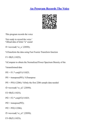 An Program Records The Voice
This program records the voice
'Get ready to record the voice '
%Read data of letter "a" sound
f1=wavread( 'vc_a ',22050);
%Transform the data using Fast Fourier Transform function
F1=fft(f1,11025);
%Compute to obtain the Normalized Power Spectrum Density of the
%transformed data
Pf1 = F1.* conj(F1)/11025;
Pf1 = transpose(Pf1); %Transpose
Pf1 = Pf1(1:2206); %Only the first 2206 sample data needed
f2=wavread( 'vc_a2 ',22050);
F2=fft(f2,11025);
Pf2 = F2.* conj(F2)/11025;
Pf2 = transpose(Pf2);
Pf2 = Pf2(1:2206);
f3=wavread( 'vc_a3 ',22050);
F3=fft(f3,11025);
 