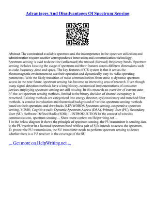 Advantages And Disadvantages Of Spectrum Sensing
Abstract The constrained available spectrum and the incompetence in the spectrum utilization and
administration require another correspondence innovation and communication technology..
Spectrum sensing is used to detect the (unlicensed) the unused (licensed) frequency bands. Spectrum
sensing includes locating the usage of spectrum and their features across different dimensions such
as code frequency ,time and space. The key features of CR system is that it senses the
electromagnetic environment to use their operation and dynamically vary its radio operating
parameters. With the likely transition of radio communications from static to dynamic spectrum
access in the near future, spectrum sensing has become an interesting area of research. Even though
many signal detection methods have a long history, economical implementations of consumer
devices employing spectrum sensing are still missing. In this research an overview of current state–
of–the–art spectrum sensing methods, limited to the binary decision of channel occupancy is
presented. Existing methods are categorized into energy detector, cyclostationary and matched filter
methods. A concise introduction and theoretical background of various spectrum sensing methods
based on their operation, and drawbacks. KEYWORDS Spectrum sensing, cooperative spectrum
sensing, MIMO, Cognitive radio Dynamic Spectrum Access (DSA), Primary User (PU), Secondary
User (SU), Software Defined Radio (SDR) 1. INTRODUCTION In the context of wireless
communications, spectrum sensing ... Show more content on Helpwriting.net ...
1 in the below diagram it shows the principle of spectrum sensing. the PU transmitter is sending data
to the PU receiver in a licensed spectrum band while a pair of SUs intends to access the spectrum.
To protect the PU transmission, the SU transmitter needs to perform spectrum sensing to detect
whether there is a PU receiver in the coverage of the SU
... Get more on HelpWriting.net ...
 