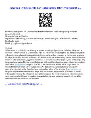 Selection Of Excipients For Galantamine Hbr Orodispersible...
Selection of excipients for Galantamine HBr Orodispersible tablet through drug excipient
compatibility study
M.Jeevitha* and V.P.Pandey
Department of Pharmacy, Annamalai University, Annamalainagar, Chidambaram– 608002,
Tamilnadu, India
Email : jeevipharma@gmail.com
Abstract
Galantamine is a clinically useful drug in several neurological problems, including Alzheimer 's
disorder. The mechanism of Galantamine HBr is a tertiary alkaloid drug that has been advanced and
ordinary in some of countries in addition to the us and abundant countries in Europe as a treatment
for slight–to–mild Alzheimer 's disease (ad). Galantamine has a completely unique, twofold form of
action. it 's far a reversible, aggressive inhibitor of acetylcholinesterase (pain), and is the single drug
dynamically advertised for the control of advert with established pastime as an allosteric modulator
of nicotinic acetylcholine receptors (nAChRs). Preformulation will be initial stage inside the
reasonable formula of an active ingredient (API). For some system interactions studies are
especially essential. whilst there has been no interface a few of the selected drug– excipient or
excipient–excipient then the method might be a suitable one. the selection of suitable examine
technique to estimate the interaction most of the drug and the excipients is a pre formula examine
main maximum fulfillment. In modern–day period the thermal analytical strategies is useful to
examine the interaction have a stare at the
... Get more on HelpWriting.net ...
 