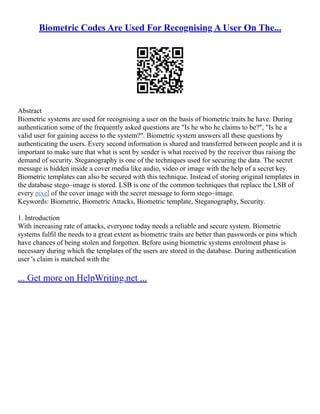 Biometric Codes Are Used For Recognising A User On The...
Abstract
Biometric systems are used for recognising a user on the basis of biometric traits he have. During
authentication some of the frequently asked questions are "Is he who he claims to be?", "Is he a
valid user for gaining access to the system?". Biometric system answers all these questions by
authenticating the users. Every second information is shared and transferred between people and it is
important to make sure that what is sent by sender is what received by the receiver thus raising the
demand of security. Steganography is one of the techniques used for securing the data. The secret
message is hidden inside a cover media like audio, video or image with the help of a secret key.
Biometric templates can also be secured with this technique. Instead of storing original templates in
the database stego–image is stored. LSB is one of the common techniques that replace the LSB of
every pixel of the cover image with the secret message to form stego–image.
Keywords: Biometric, Biometric Attacks, Biometric template, Steganography, Security.
1. Introduction
With increasing rate of attacks, everyone today needs a reliable and secure system. Biometric
systems fulfil the needs to a great extent as biometric traits are better than passwords or pins which
have chances of being stolen and forgotten. Before using biometric systems enrolment phase is
necessary during which the templates of the users are stored in the database. During authentication
user 's claim is matched with the
... Get more on HelpWriting.net ...
 
