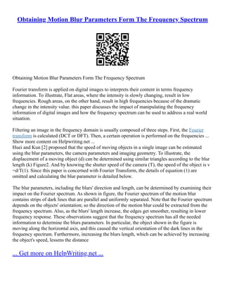Obtaining Motion Blur Parameters Form The Frequency Spectrum
Obtaining Motion Blur Parameters Form The Frequency Spectrum
Fourier transform is applied on digital images to interprets their content in terms frequency
information. To illustrate, Flat areas, where the intensity is slowly changing, result in low
frequencies. Rough areas, on the other hand, result in high frequencies because of the dramatic
change in the intensity value. this paper discusses the impact of manipulating the frequency
information of digital images and how the frequency spectrum can be used to address a real world
situation.
Filtering an image in the frequency domain is usually composed of three steps. First, the Fourier
transform is calculated (DCT or DFT). Then, a certain operation is performed on the frequencies ...
Show more content on Helpwriting.net ...
Huei and Kun [2] proposed that the speed of moving objects in a single image can be estimated
using the blur parameters, the camera parameters and imaging geometry. To illustrate, the
displacement of a moving object (d) can be determined using similar triangles according to the blur
length (k) Figure2. And by knowing the shutter speed of the camera (T), the speed of the object is v
=d/T(1). Since this paper is concerned with Fourier Transform, the details of equation (1) are
omitted and calculating the blur parameter is detailed below.
The blur parameters, including the blurs' direction and length, can be determined by examining their
impact on the Fourier spectrum. As shown in figure, the Fourier spectrum of the motion blur
contains strips of dark lines that are parallel and uniformly separated. Note that the Fourier spectrum
depends on the objects' orientation; so the direction of the motion blur could be extracted from the
frequency spectrum. Also, as the blurs' length increase, the edges get smoother, resulting in lower
frequency response. These observations suggest that the frequency spectrum has all the needed
information to determine the blurs parameters. In particular, the object shown in the figure is
moving along the horizontal axis, and this caused the vertical orientation of the dark lines in the
frequency spectrum. Furthermore, increasing the blurs length, which can be achieved by increasing
the object's speed, lessens the distance
... Get more on HelpWriting.net ...
 