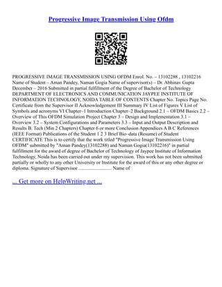 Progressive Image Transmission Using Ofdm
PROGRESSIVE IMAGE TRANSMISSION USING OFDM Enrol. No. – 13102288 , 13102216
Name of Student – Aman Pandey, Naman Gogia Name of supervisor(s) – Dr. Abhinav Gupta
December – 2016 Submitted in partial fulfillment of the Degree of Bachelor of Technology
DEPARTMENT OF ELECTRONICS AND COMMUNICATION JAYPEE INSTITUTE OF
INFORMATION TECHNOLOGY, NOIDA TABLE OF CONTENTS Chapter No. Topics Page No.
Certificate from the Supervisor II Acknowledgement III Summary IV List of Figures V List of
Symbols and acronyms VI Chapter–1 Introduction Chapter–2 Background 2.1 – OFDM Basics 2.2 –
Overview of This OFDM Simulation Project Chapter 3 – Design and Implementation 3.1 –
Overview 3.2 – System Configurations and Parameters 3.3 – Input and Output Description and
Results B. Tech (Min 2 Chapters) Chapter 6 or more Conclusion Appendices A B C References
(IEEE Format) Publications of the Student 1 2 3 Brief Bio–data (Resume) of Student
CERTIFICATE This is to certify that the work titled "Progressive Image Transmission Using
OFDM" submitted by "Aman Pandey(13102288) and Naman Gogia(13102216)" in partial
fulfillment for the award of degree of Bachelor of Technology of Jaypee Institute of Information
Technology, Noida has been carried out under my supervision. This work has not been submitted
partially or wholly to any other University or Institute for the award of this or any other degree or
diploma. Signature of Supervisor ........................... Name of
... Get more on HelpWriting.net ...
 
