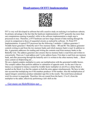 Disadvantages Of FFT Implementation
FFT is very well developed in software but still a need to study on realizing it on hardware subsists.
Its primary advantage is the fact that the hardware implementation of FFT generally has more than
one computations running in parallel, while in the software implementation a single step is
processed at once. Therefore, a FFT hardware can have large amount of data running through the
circuit in comparison to those of sequential circuits as realized by software. 16–Point FFT
Implementation: A typical FFT processor has the following 3 modules 1 Address generator 2
Twiddle factor generator 3 Butterfly unit 4 Two memory banks – R0 and R1 The address generator
controls writing to and from the two memory banks and which memory bank is read. In addition to
this, it generates addresses for reading and writing the contents read from memory banks to the
Butterﬂy Unit. The address generator also ensures that no memory bank is read from and written to
concurrently. There are 3 read address and 3 write address buses. First data is read from one memory
bank, and after processing through the butterfly unit it is written to the other memory bank. ... Show
more content on Helpwriting.net ...
We use a digital complex multiplier to carry out multiplication with the generated twiddle factors.
The complex adders then perform addition or substation of opposite arms. As the arm A has no
latency as compared to latency created by twiddle factor multiplier on arm B so a delay block is
needed on the block A so that the outputs on both the arms appear simultaneously. We have to take
into account that multiplying two 8 bit numbers produces 16 bit number. Also the multiplication of
signed integers sometimes produce redundant sign bits in the results. The result hence produced
won't be correct in magnitude. Therefore, bits are routed from the back ( 15 to 8 ) from the
multiplier to the adder, effectively performing a left–shift on the
... Get more on HelpWriting.net ...
 