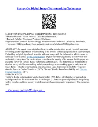 Survey On Digital Image Watermarking Techniques
SURVEY ON DIGITAL IMAGE WATERMARKING TECHNIQUES
V.Belmer Gladson1Y.Sam Josuva2, Dr.R.Balasubramanian3
1Research Scholar, 2 Assistant Professor 3Professor,
Department of Computer Science&Engg, Manonmaniam Sundaranar University, Tamilnadu,
1vbgclassic1984@gmail.com 2sam.joejaki@gmail.com,3rbalus662002@yahoo.com
ABSTRACT– In recent years, digital media are widely popular, their security related issues are
becoming greater importance. Watermarking is the process of hiding digital data in a carrier signal.
Embedding a digital signal such as audio, video or image with the information which cannot be
removed easily is called digital watermarking. Digital watermarking mainly used to verify the
authenticity, integrity of the carrier signal or to show the identity of its owners. In this paper, we
present a survey on various digital watermarking techniques. This paper mainly concentrates a
detailed survey of all watermarking techniques on image watermarking types in today's world.
Index Terms – Digital watermarking, spatial domain, Least Significant Bit (LSB), Frequency
domain, Discrete Cosine Transform (DCT), Discrete Wavelet Transform (DWT), and Discrete
Fourier Transform (DFT).
INTRODUCTION
The term digital watermarking was first emerged in 1993, Tirkel introduce two watermarking
techniques to hide the watermark data in the images [1].In recent years digital media are gaining
widely popular, and their security related issues are becoming greater importance. The protection
and
... Get more on HelpWriting.net ...
 