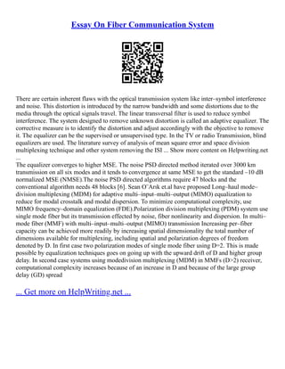 Essay On Fiber Communication System
There are certain inherent flaws with the optical transmission system like inter–symbol interference
and noise. This distortion is introduced by the narrow bandwidth and some distortions due to the
media through the optical signals travel. The linear transversal filter is used to reduce symbol
interference. The system designed to remove unknown distortion is called an adaptive equalizer. The
corrective measure is to identify the distortion and adjust accordingly with the objective to remove
it. The equalizer can be the supervised or unsupervised type. In the TV or radio Transmission, blind
equalizers are used. The literature survey of analysis of mean square error and space division
multiplexing technique and other system removing the ISI ... Show more content on Helpwriting.net
...
The equalizer converges to higher MSE. The noise PSD directed method iterated over 3000 km
transmission on all six modes and it tends to convergence at same MSE to get the standard –10 dB
normalized MSE (NMSE).The noise PSD directed algorithms require 47 blocks and the
conventional algorithm needs 48 blocks [6]. Sean O¨Arık et.al have proposed Long–haul mode–
division multiplexing (MDM) for adaptive multi–input–multi–output (MIMO) equalization to
reduce for modal crosstalk and modal dispersion. To minimize computational complexity, use
MIMO frequency–domain equalization (FDE).Polarization division multiplexing (PDM) system use
single mode fiber but its transmission effected by noise, fiber nonlinearity and dispersion. In multi–
mode fiber (MMF) with multi–input–multi–output (MIMO) transmission Increasing per–fiber
capacity can be achieved more readily by increasing spatial dimensionality the total number of
dimensions available for multiplexing, including spatial and polarization degrees of freedom
denoted by D. In first case two polarization modes of single mode fiber using D=2. This is made
possible by equalization techniques goes on going up with the upward drift of D and higher group
delay. In second case systems using modedivision multiplexing (MDM) in MMFs (D>2) receiver,
computational complexity increases because of an increase in D and because of the large group
delay (GD) spread
... Get more on HelpWriting.net ...
 
