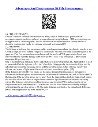Advantages And Disadvantages Of Fifir Spectrometers
5.2 FTIR INSTRUMENT:
Fourier Transform Infrared Spectrometer are widely used in food analysis ,petrochemical
engineering organic synthesis, polymer science, pharmaceutical industry . FTIR spectrometers can
be hyphenated to chromatography, and the detection of unstable substances the mechanism of
chemical reactions and can be investigated with such instruments.[27]
5.2.1 HISTORY:
The first one who found that a spectrum and its interferogram are related by a Fourier transform was
Lord Rayleigh, in 1892. But the Fellget was the first one who has converted an interferogram to its
spectrum. Fast Fourier transform method on which the modern FTIR spectrometer based was
introduced to the world by Turkey and Cooley in 1965. It has wide application ... Show more
content on Helpwriting.net ...
One of the mirror is a stationary mirror and other one is a movable mirror. The beam splitter is used
to transmit half of the light and reflect half of the light. Subsequently, the transmitted light and the
reflected light strike the stationary mirror and the movable mirror. When reflected back by the
mirrors, two beams of light recombine with each other at the beam splitter.[27]
If the distances travelled by two beams are the same, it means that the distances between two
mirrors and the beam splitter are the same and the situation is defined as zero path difference (ZPD).
But imagine if the movable mirror moves away from the beam splitter, the light beam which strikes
the movable mirror will travel a longer distance than the light beam which strikes the stationary
mirror. The distance which the movable mirror is away from the ZPD is defined as the mirror
displacement and is represented by ∆. It is obvious that the extra distance travelled by the light
which strikes the movable mirror is 2∆. The extra distance is defined as the optical path difference
(OPD) and is represented by delta. Therefore, δ =
... Get more on HelpWriting.net ...
 