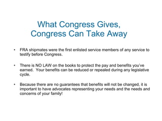 What Congress Gives, Congress Can Take Away FRA shipmates were the first enlisted service members of any service to testify before Congress. There is NO LAW on the books to protect the pay and benefits you’ve earned.  Your benefits can be reduced or repealed during any legislative cycle. Because there are no guarantees that benefits will not be changed, it is important to have advocates representing your needs and the needs and concerns of your family! 