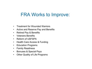 FRA Works to Improve: Treatment for Wounded Warriors Active and Reserve Pay and Benefits Retired Pay & Benefits Veterans Benefits Reform of USFSPA Health Care Access & Funding Education Programs Family Readiness Bonuses & Special Pays Other Quality of Life Programs 