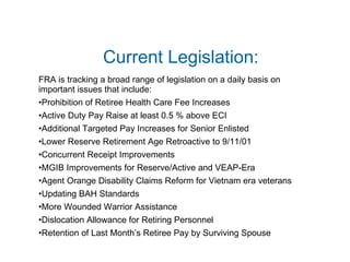 Current Legislation: FRA is tracking a broad range of legislation on a daily basis on  important issues that include: Prohibition of Retiree Health Care Fee Increases Active Duty Pay Raise at least 0.5 % above ECI Additional Targeted Pay Increases for Senior Enlisted Lower Reserve Retirement Age Retroactive to 9/11/01 Concurrent Receipt Improvements MGIB Improvements for Reserve/Active and VEAP-Era Agent Orange Disability Claims Reform for Vietnam era veterans Updating BAH Standards More Wounded Warrior Assistance Dislocation Allowance for Retiring Personnel Retention of Last Month’s Retiree Pay by Surviving Spouse 