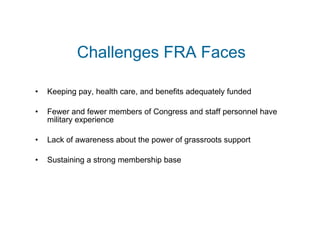 Challenges FRA Faces Keeping pay, health care, and benefits adequately funded Fewer and fewer members of Congress and staff personnel have military experience Lack of awareness about the power of grassroots support Sustaining a strong membership base 