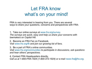 FRA is very interested in hearing from you. There are several  ways to share your questions, concerns and perspectives with FRA: 1.  Take our online surveys at  www.fra.org/survey . The surveys are quick, easy and help us share your concerns with lawmakers on Capitol Hill. 2.  Become an FRA Fan on Facebook. Visit  www.fra.org/fb  and join our growing list of fans. 3.  Be a part of FRA’s online communities. Visit  www.fra.org/communities  to participate in discussions, ask questions and hear others’ perspectives.  4. Contact FRA Headquarters directly. Call us at 1-800-FRA-1924 (1-800-372-1924) or e-mail  [email_address] .   Let FRA know  what’s on your mind! 