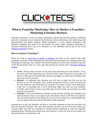 What is Franchise Marketing | How to Market A Franchise |
             Marketing Franchise Business
Franchise marketing is where an online marketing or advertising firm has different marketing
plans for a company such as commercial advertising, internet advertising, radio advertising, mail
advertisements, and public relations. Brand recognition is of the upmost importance with
franchise marketing and needs to be the number one focus. Many companies participate in
franchise marketing and if you own a franchise you will definitely want to join in one of the
franchise marketing systems.

How to market a Franchise?

When you want to learn how to market a franchise you need to ask yourself what other
companies are doing. Look around and see what kind of advertisements are working and the ones
that people are ignoring. Also consider what kind of franchise you have been attracted to because
of the advertisements. Here are a few steps that will get you started with a franchise marketing
strategy.

       Local - Always make sure that you do some local advertising for your franchise. If you
       do not do any local advertising you will not be able to get everyone in to your place of
       business. Place ads on the local cable network, newspaper, as well as any newsletters that
       may come out for your area.
       Internet - In marketing your franchise you will want to make sure that you use the
       internet to your full advantage. This includes posting ads locally as well as posting ads
       for your franchise everywhere that you can think of. In today’s world, social media plays
       a big role in everything that is to be advertised. Make sure that you join Facebook,
       YouTube, and Twitter as well as any other type of social media you can think of to help
       promote your business.
       Charities - Take your franchise to charities in your area that will help you to display your
       advertisement as long as you agree to give the charity money in the form of a sponsor.
       This can also be done at local schools as well. So if your school has a local football team
       you can sponsor the team and your franchise will be displayed.

Learning how to get your franchise out there is extremely important so that you can make sure
that your business succeeds. The more advertisement you have out there the more clients you
will get. Make sure that you remember to include internet marketing in with your franchise
marketing plans. Drawing more people into your business is what you want to do so make sure
that you advertise your franchise well.
 