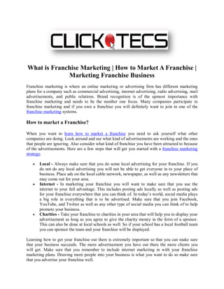 What is Franchise Marketing | How to Market A Franchise |
             Marketing Franchise Business
Franchise marketing is where an online marketing or advertising firm has different marketing
plans for a company such as commercial advertising, internet advertising, radio advertising, mail
advertisements, and public relations. Brand recognition is of the upmost importance with
franchise marketing and needs to be the number one focus. Many companies participate in
franchise marketing and if you own a franchise you will definitely want to join in one of the
franchise marketing systems.

How to market a Franchise?

When you want to learn how to market a franchise you need to ask yourself what other
companies are doing. Look around and see what kind of advertisements are working and the ones
that people are ignoring. Also consider what kind of franchise you have been attracted to because
of the advertisements. Here are a few steps that will get you started with a franchise marketing
strategy.

   •   Local - Always make sure that you do some local advertising for your franchise. If you
       do not do any local advertising you will not be able to get everyone in to your place of
       business. Place ads on the local cable network, newspaper, as well as any newsletters that
       may come out for your area.
   •   Internet - In marketing your franchise you will want to make sure that you use the
       internet to your full advantage. This includes posting ads locally as well as posting ads
       for your franchise everywhere that you can think of. In today’s world, social media plays
       a big role in everything that is to be advertised. Make sure that you join Facebook,
       YouTube, and Twitter as well as any other type of social media you can think of to help
       promote your business.
   •   Charities - Take your franchise to charities in your area that will help you to display your
       advertisement as long as you agree to give the charity money in the form of a sponsor.
       This can also be done at local schools as well. So if your school has a local football team
       you can sponsor the team and your franchise will be displayed.

Learning how to get your franchise out there is extremely important so that you can make sure
that your business succeeds. The more advertisement you have out there the more clients you
will get. Make sure that you remember to include internet marketing in with your franchise
marketing plans. Drawing more people into your business is what you want to do so make sure
that you advertise your franchise well.
 