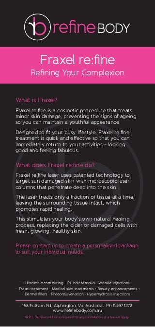 Fraxel re:ﬁne
Reﬁning Your Complexion
What is Fraxel?
Fraxel re:ﬁne is a cosmetic procedure that treats
minor skin damage, preventing the signs of ageing
so you can maintain a youthful appearance.
Designed to ﬁt your busy lifestyle, Fraxel re:ﬁne
treatment is quick and effective so that you can
immediately return to your activities - looking
good and feeling fabulous.
What does Fraxel re:ﬁne do?
Fraxel re:ﬁne laser uses patented technology to
target sun damaged skin with microscopic laser
columns that penetrate deep into the skin.
The laser treats only a fraction of tissue at a time,
leaving the surrounding tissue intact, which
promotes rapid healing.
This stimulates your body’s own natural healing
process, replacing the older or damaged cells with
fresh, glowing, healthy skin.
Please contact us to create a personalised package
to suit your individual needs.
158 Fulham Rd, Alphington, Vic Australia. Ph 9497 1272
www.reﬁnebody.com.au
. Ultrasonic contouring . IPL hair removal . Wrinkle injections .
. Fraxel treatment . Medical skin treatments . Beauty enhancements .
. Dermal ﬁllers . Photorejuvenation . Hyperhydrosis injections .
NOTE: 24 hours notice is required for any cancellation or a fee will apply.
 