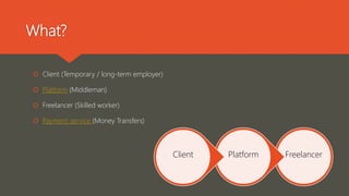 What?
 Client (Temporary / long-term employer)
 Platform (Middleman)
 Freelancer (Skilled worker)
 Payment service (Money Transfers)
FreelancerPlatformClient
 