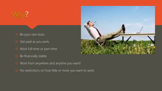 Why?
 Be your own boss.
 Get paid as you work.
 Work full-time or part-time.
 Be financially stable.
 Work from anywhere and anytime you want!
 No restrictions on how little or more you want to work.
 