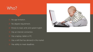 Who?
 No age limitation.
 No degree requirement.
 Knows to read, write and speak English.
 Has an internet connection.
 Has a laptop, tablet or PC.
 Has a skill that has demand in the market.
 Has ability to meet deadlines.
 