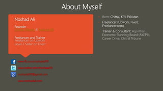 Noshad Ali
Founder
Chitral Tribune & Noshad Ali
Freelancer and Trainer
Freelancer on Upwork
Level 2 Seller on Fiverr
www.fb.com/noshadali19
www.twitter.com/Noshaad19
noshadali19@gmail.com
www.noshadali.com
• Born: Chitral, KPK Pakistan
• Freelancer (Upwork, Fiverr,
Freelancer.com)
• Trainer & Consultant: Aga Khan
Economic Planning Board (AKEPB),
Career Drive, Chitral Tribune
About Myself
 