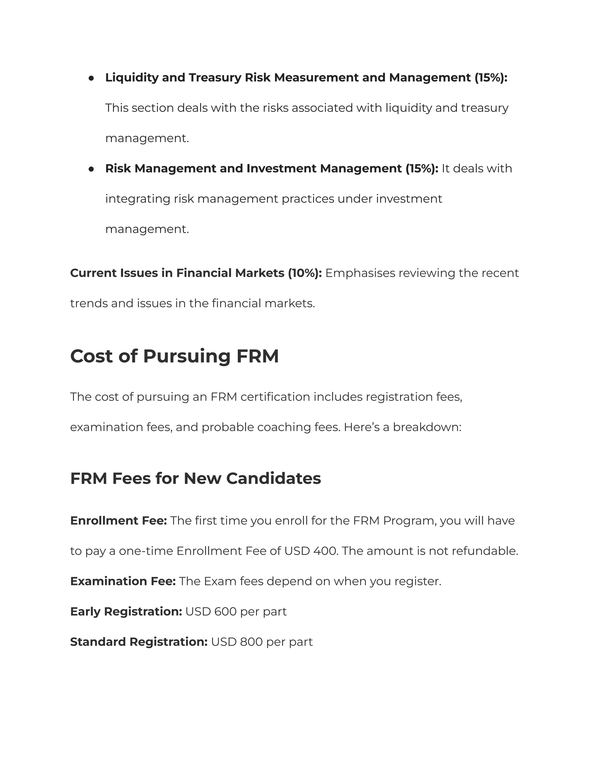 ●​ Liquidity and Treasury Risk Measurement and Management (15%):
This section deals with the risks associated with liquidity and treasury
management.
●​ Risk Management and Investment Management (15%): It deals with
integrating risk management practices under investment
management.
Current Issues in Financial Markets (10%): Emphasises reviewing the recent
trends and issues in the financial markets.
Cost of Pursuing FRM
The cost of pursuing an FRM certification includes registration fees,
examination fees, and probable coaching fees. Here’s a breakdown:
FRM Fees for New Candidates
Enrollment Fee: The first time you enroll for the FRM Program, you will have
to pay a one-time Enrollment Fee of USD 400. The amount is not refundable.
Examination Fee: The Exam fees depend on when you register.
Early Registration: USD 600 per part
Standard Registration: USD 800 per part
 