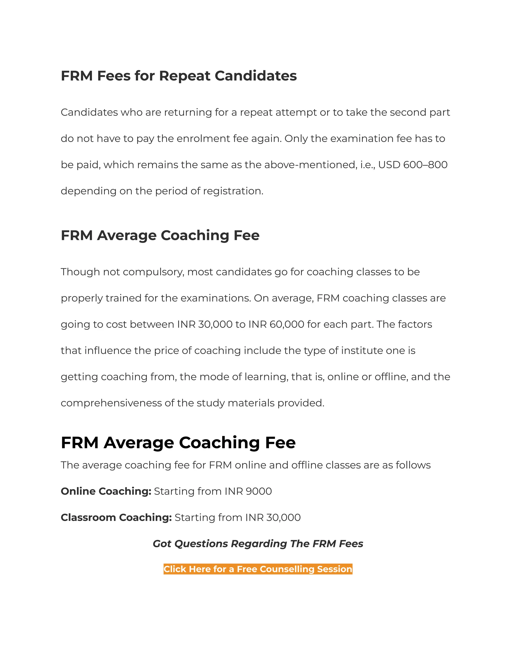 FRM Fees for Repeat Candidates
Candidates who are returning for a repeat attempt or to take the second part
do not have to pay the enrolment fee again. Only the examination fee has to
be paid, which remains the same as the above-mentioned, i.e., USD 600–800
depending on the period of registration.
FRM Average Coaching Fee
Though not compulsory, most candidates go for coaching classes to be
properly trained for the examinations. On average, FRM coaching classes are
going to cost between INR 30,000 to INR 60,000 for each part. The factors
that influence the price of coaching include the type of institute one is
getting coaching from, the mode of learning, that is, online or offline, and the
comprehensiveness of the study materials provided.
FRM Average Coaching Fee
The average coaching fee for FRM online and offline classes are as follows
Online Coaching: Starting from INR 9000
Classroom Coaching: Starting from INR 30,000
Got Questions Regarding The FRM Fees
Click Here for a Free Counselling Session
 