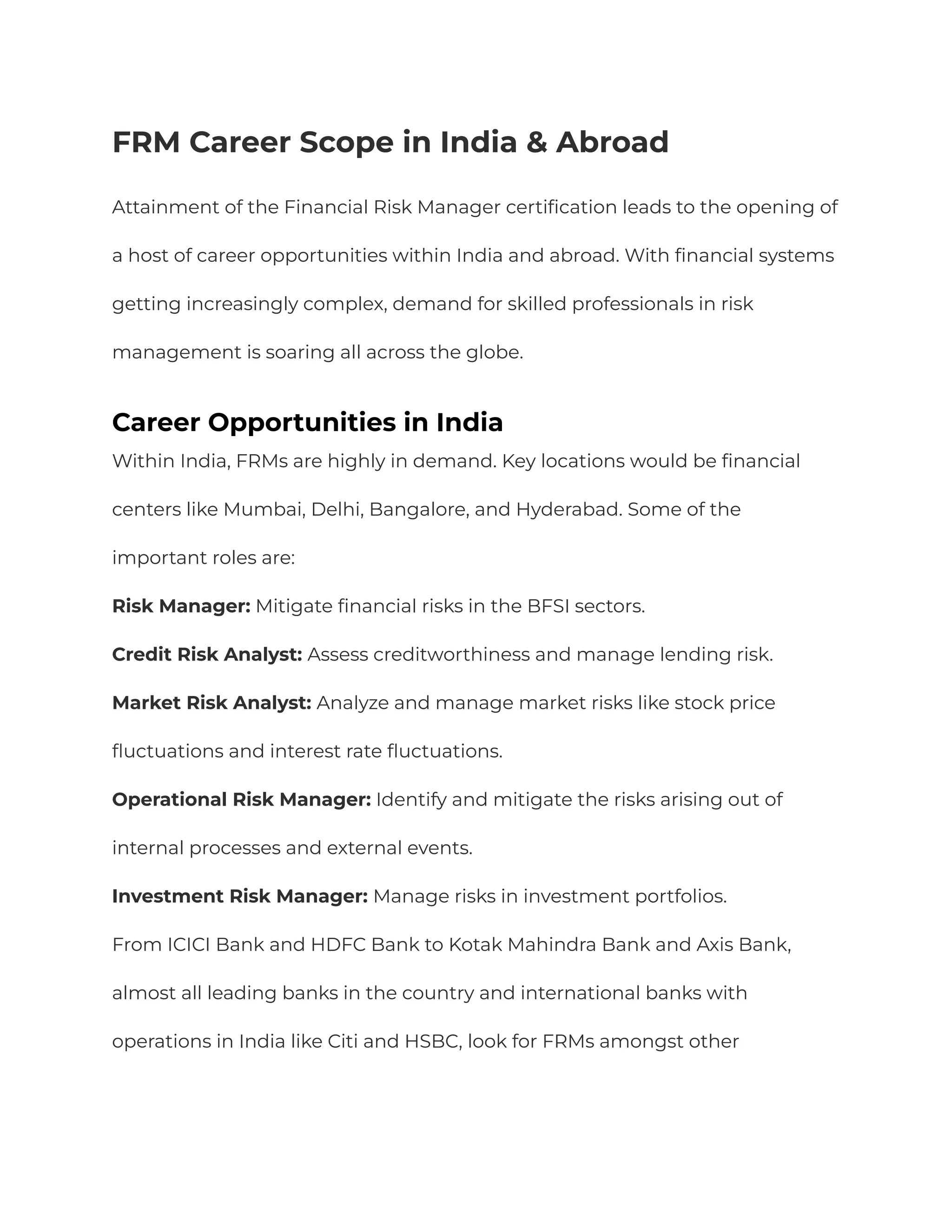 FRM Career Scope in India & Abroad
Attainment of the Financial Risk Manager certification leads to the opening of
a host of career opportunities within India and abroad. With financial systems
getting increasingly complex, demand for skilled professionals in risk
management is soaring all across the globe.
Career Opportunities in India
Within India, FRMs are highly in demand. Key locations would be financial
centers like Mumbai, Delhi, Bangalore, and Hyderabad. Some of the
important roles are:
Risk Manager: Mitigate financial risks in the BFSI sectors.
Credit Risk Analyst: Assess creditworthiness and manage lending risk.
Market Risk Analyst: Analyze and manage market risks like stock price
fluctuations and interest rate fluctuations.
Operational Risk Manager: Identify and mitigate the risks arising out of
internal processes and external events.
Investment Risk Manager: Manage risks in investment portfolios.
From ICICI Bank and HDFC Bank to Kotak Mahindra Bank and Axis Bank,
almost all leading banks in the country and international banks with
operations in India like Citi and HSBC, look for FRMs amongst other
 