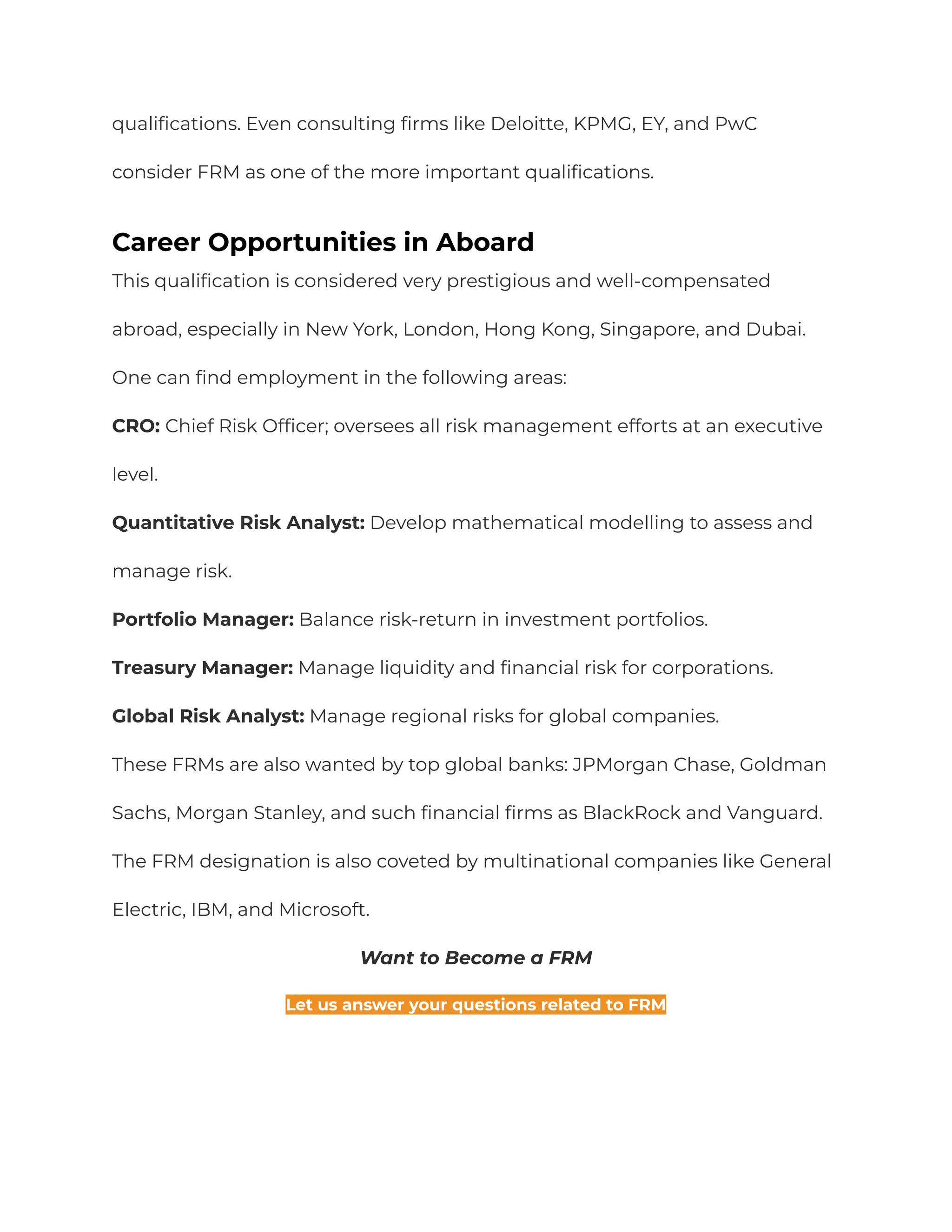 qualifications. Even consulting firms like Deloitte, KPMG, EY, and PwC
consider FRM as one of the more important qualifications.
Career Opportunities in Aboard
This qualification is considered very prestigious and well-compensated
abroad, especially in New York, London, Hong Kong, Singapore, and Dubai.
One can find employment in the following areas:
CRO: Chief Risk Officer; oversees all risk management efforts at an executive
level.
Quantitative Risk Analyst: Develop mathematical modelling to assess and
manage risk.
Portfolio Manager: Balance risk-return in investment portfolios.
Treasury Manager: Manage liquidity and financial risk for corporations.
Global Risk Analyst: Manage regional risks for global companies.
These FRMs are also wanted by top global banks: JPMorgan Chase, Goldman
Sachs, Morgan Stanley, and such financial firms as BlackRock and Vanguard.
The FRM designation is also coveted by multinational companies like General
Electric, IBM, and Microsoft.
Want to Become a FRM
Let us answer your questions related to FRM
 