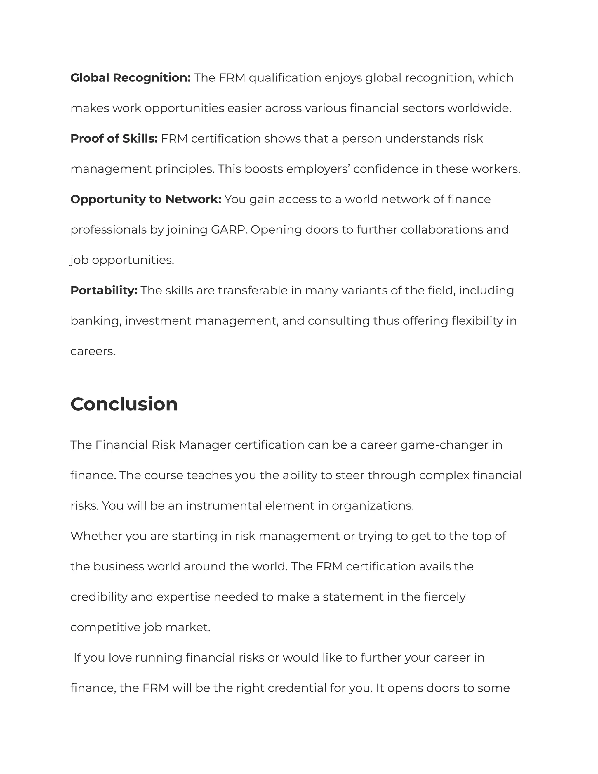 Global Recognition: The FRM qualification enjoys global recognition, which
makes work opportunities easier across various financial sectors worldwide.
Proof of Skills: FRM certification shows that a person understands risk
management principles. This boosts employers’ confidence in these workers.
Opportunity to Network: You gain access to a world network of finance
professionals by joining GARP. Opening doors to further collaborations and
job opportunities.
Portability: The skills are transferable in many variants of the field, including
banking, investment management, and consulting thus offering flexibility in
careers.
Conclusion
The Financial Risk Manager certification can be a career game-changer in
finance. The course teaches you the ability to steer through complex financial
risks. You will be an instrumental element in organizations.
Whether you are starting in risk management or trying to get to the top of
the business world around the world. The FRM certification avails the
credibility and expertise needed to make a statement in the fiercely
competitive job market.
If you love running financial risks or would like to further your career in
finance, the FRM will be the right credential for you. It opens doors to some
 