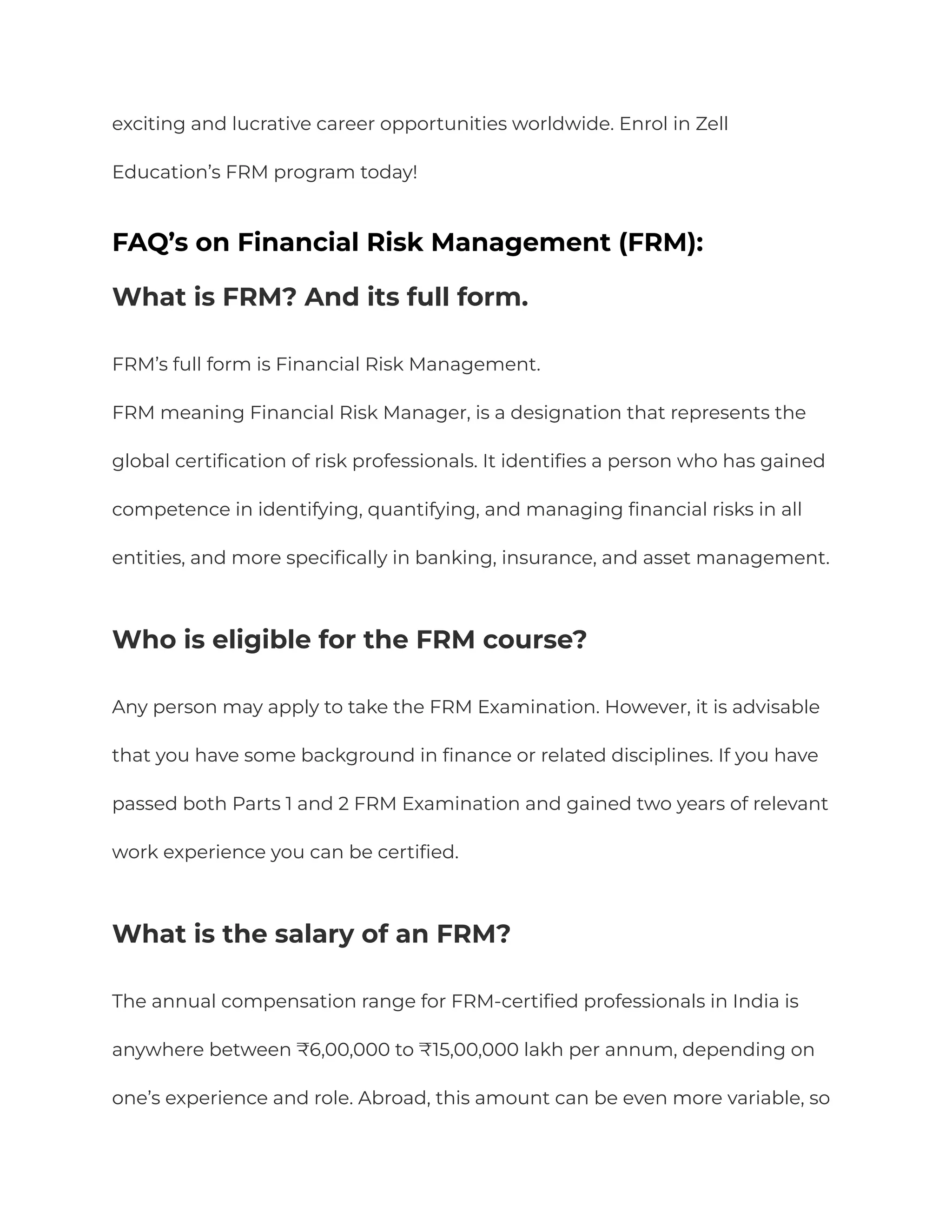 exciting and lucrative career opportunities worldwide. Enrol in Zell
Education’s FRM program today!
FAQ’s on Financial Risk Management (FRM):
What is FRM? And its full form.
FRM’s full form is Financial Risk Management.
FRM meaning Financial Risk Manager, is a designation that represents the
global certification of risk professionals. It identifies a person who has gained
competence in identifying, quantifying, and managing financial risks in all
entities, and more specifically in banking, insurance, and asset management.
Who is eligible for the FRM course?
Any person may apply to take the FRM Examination. However, it is advisable
that you have some background in finance or related disciplines. If you have
passed both Parts 1 and 2 FRM Examination and gained two years of relevant
work experience you can be certified.
What is the salary of an FRM?
The annual compensation range for FRM-certified professionals in India is
anywhere between ₹6,00,000 to ₹15,00,000 lakh per annum, depending on
one’s experience and role. Abroad, this amount can be even more variable, so
 