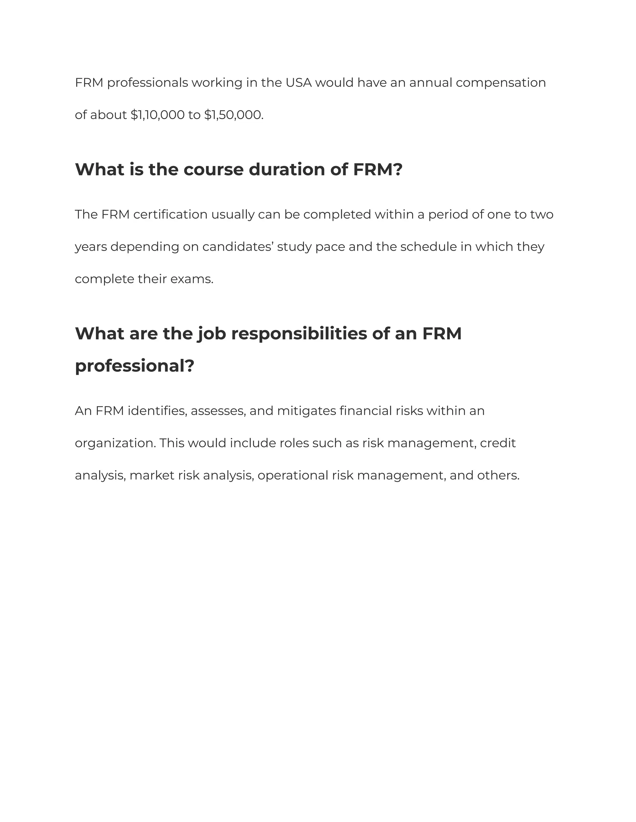 FRM professionals working in the USA would have an annual compensation
of about $1,10,000 to $1,50,000.
What is the course duration of FRM?
The FRM certification usually can be completed within a period of one to two
years depending on candidates’ study pace and the schedule in which they
complete their exams.
What are the job responsibilities of an FRM
professional?
An FRM identifies, assesses, and mitigates financial risks within an
organization. This would include roles such as risk management, credit
analysis, market risk analysis, operational risk management, and others.
 