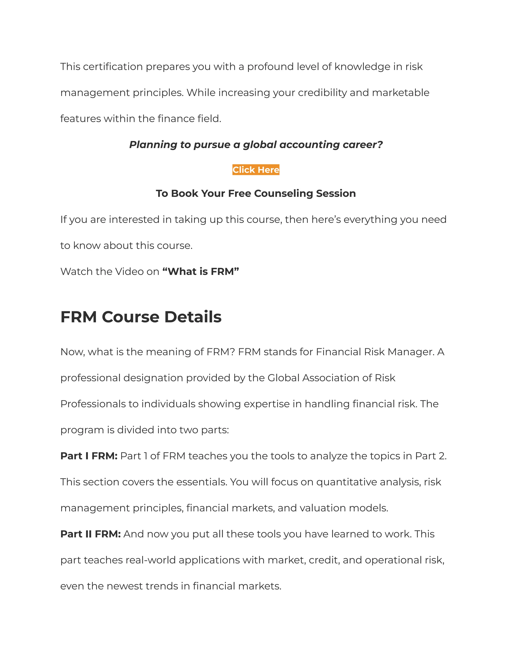 This certification prepares you with a profound level of knowledge in risk
management principles. While increasing your credibility and marketable
features within the finance field.
Planning to pursue a global accounting career?
Click Here
To Book Your Free Counseling Session
If you are interested in taking up this course, then here’s everything you need
to know about this course.
Watch the Video on “What is FRM”
FRM Course Details
Now, what is the meaning of FRM? FRM stands for Financial Risk Manager. A
professional designation provided by the Global Association of Risk
Professionals to individuals showing expertise in handling financial risk. The
program is divided into two parts:
Part I FRM: Part 1 of FRM teaches you the tools to analyze the topics in Part 2.
This section covers the essentials. You will focus on quantitative analysis, risk
management principles, financial markets, and valuation models.
Part II FRM: And now you put all these tools you have learned to work. This
part teaches real-world applications with market, credit, and operational risk,
even the newest trends in financial markets.
 