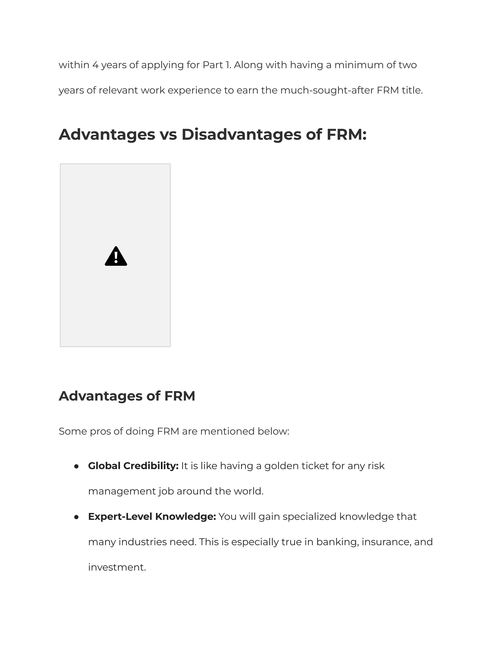 within 4 years of applying for Part 1. Along with having a minimum of two
years of relevant work experience to earn the much-sought-after FRM title.
Advantages vs Disadvantages of FRM:
Advantages of FRM
Some pros of doing FRM are mentioned below:
●​ Global Credibility: It is like having a golden ticket for any risk
management job around the world.
●​ Expert-Level Knowledge: You will gain specialized knowledge that
many industries need. This is especially true in banking, insurance, and
investment.
 