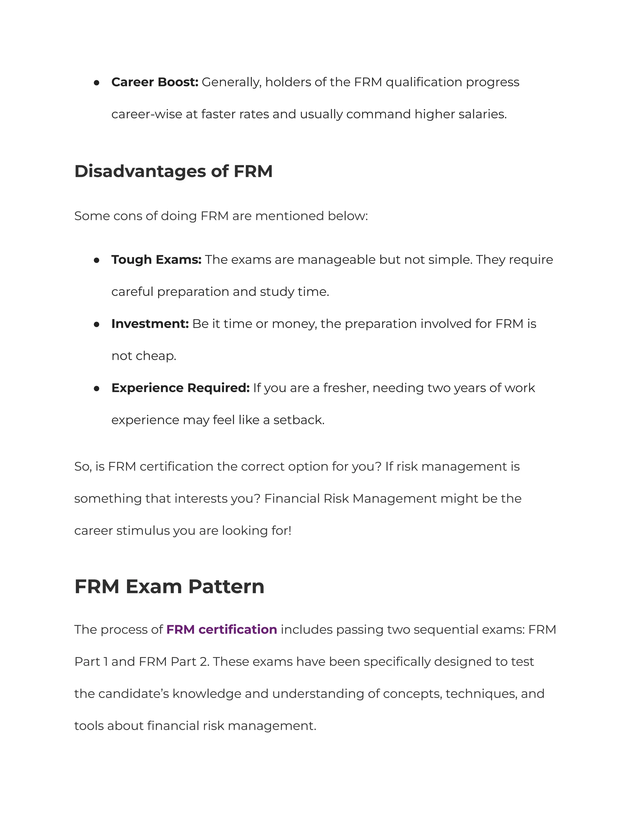 ●​ Career Boost: Generally, holders of the FRM qualification progress
career-wise at faster rates and usually command higher salaries.
Disadvantages of FRM
Some cons of doing FRM are mentioned below:
●​ Tough Exams: The exams are manageable but not simple. They require
careful preparation and study time.
●​ Investment: Be it time or money, the preparation involved for FRM is
not cheap.
●​ Experience Required: If you are a fresher, needing two years of work
experience may feel like a setback.
So, is FRM certification the correct option for you? If risk management is
something that interests you? Financial Risk Management might be the
career stimulus you are looking for!
FRM Exam Pattern
The process of FRM certification includes passing two sequential exams: FRM
Part 1 and FRM Part 2. These exams have been specifically designed to test
the candidate’s knowledge and understanding of concepts, techniques, and
tools about financial risk management.
 