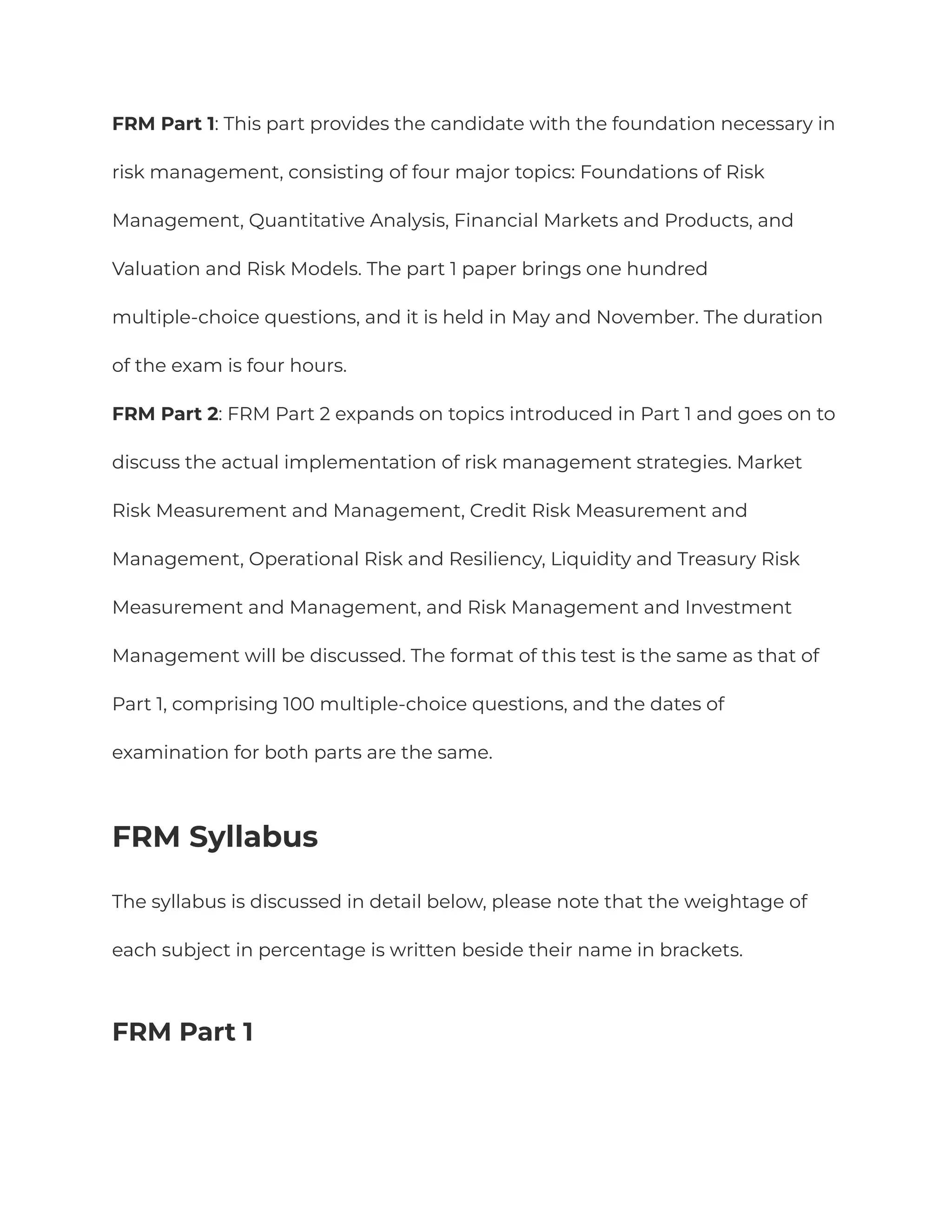 FRM Part 1: This part provides the candidate with the foundation necessary in
risk management, consisting of four major topics: Foundations of Risk
Management, Quantitative Analysis, Financial Markets and Products, and
Valuation and Risk Models. The part 1 paper brings one hundred
multiple-choice questions, and it is held in May and November. The duration
of the exam is four hours.
FRM Part 2: FRM Part 2 expands on topics introduced in Part 1 and goes on to
discuss the actual implementation of risk management strategies. Market
Risk Measurement and Management, Credit Risk Measurement and
Management, Operational Risk and Resiliency, Liquidity and Treasury Risk
Measurement and Management, and Risk Management and Investment
Management will be discussed. The format of this test is the same as that of
Part 1, comprising 100 multiple-choice questions, and the dates of
examination for both parts are the same.
FRM Syllabus
The syllabus is discussed in detail below, please note that the weightage of
each subject in percentage is written beside their name in brackets.
FRM Part 1
 