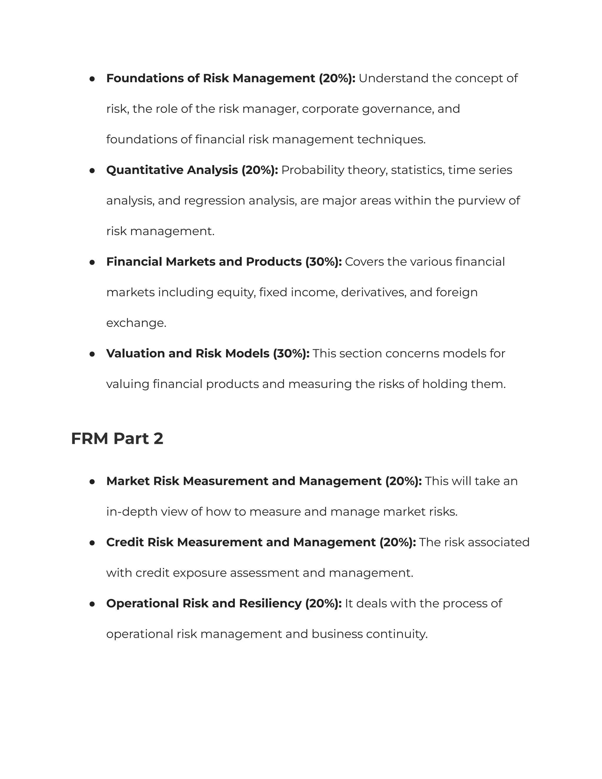 ●​ Foundations of Risk Management (20%): Understand the concept of
risk, the role of the risk manager, corporate governance, and
foundations of financial risk management techniques.
●​ Quantitative Analysis (20%): Probability theory, statistics, time series
analysis, and regression analysis, are major areas within the purview of
risk management.
●​ Financial Markets and Products (30%): Covers the various financial
markets including equity, fixed income, derivatives, and foreign
exchange.
●​ Valuation and Risk Models (30%): This section concerns models for
valuing financial products and measuring the risks of holding them.
FRM Part 2
●​ Market Risk Measurement and Management (20%): This will take an
in-depth view of how to measure and manage market risks.
●​ Credit Risk Measurement and Management (20%): The risk associated
with credit exposure assessment and management.
●​ Operational Risk and Resiliency (20%): It deals with the process of
operational risk management and business continuity.
 