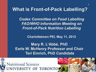 1
What is Front-of-Pack Labelling?
Codex Committee on Food Labelling
FAO/WHO Information Meeting on
Front-of-Pack Nutrition Labelling
Charlottetown PEI, May 11, 2012
Mary R. L’Abbé, PhD
Earle W. McHenry Professor and Chair
Teri Emrich, PhD Candidate
 
